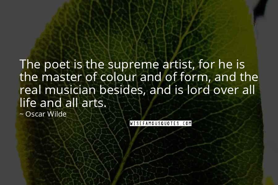 Oscar Wilde Quotes: The poet is the supreme artist, for he is the master of colour and of form, and the real musician besides, and is lord over all life and all arts.