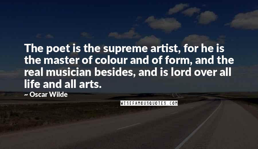 Oscar Wilde Quotes: The poet is the supreme artist, for he is the master of colour and of form, and the real musician besides, and is lord over all life and all arts.