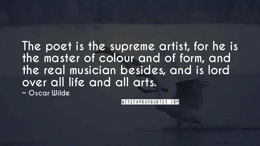 Oscar Wilde Quotes: The poet is the supreme artist, for he is the master of colour and of form, and the real musician besides, and is lord over all life and all arts.