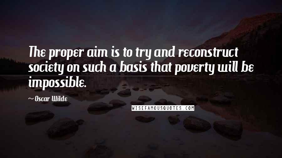 Oscar Wilde Quotes: The proper aim is to try and reconstruct society on such a basis that poverty will be impossible.
