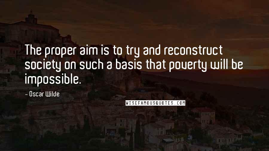 Oscar Wilde Quotes: The proper aim is to try and reconstruct society on such a basis that poverty will be impossible.