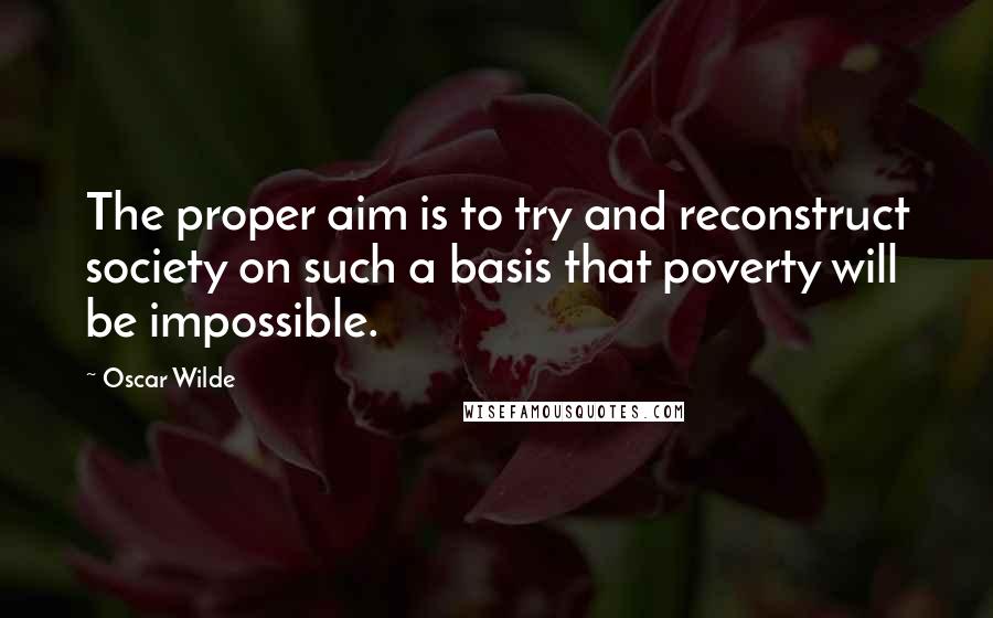 Oscar Wilde Quotes: The proper aim is to try and reconstruct society on such a basis that poverty will be impossible.
