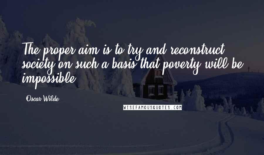 Oscar Wilde Quotes: The proper aim is to try and reconstruct society on such a basis that poverty will be impossible.