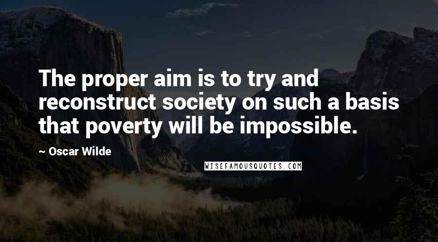 Oscar Wilde Quotes: The proper aim is to try and reconstruct society on such a basis that poverty will be impossible.