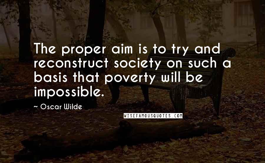Oscar Wilde Quotes: The proper aim is to try and reconstruct society on such a basis that poverty will be impossible.