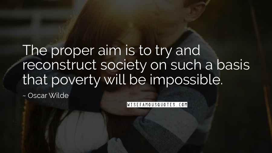 Oscar Wilde Quotes: The proper aim is to try and reconstruct society on such a basis that poverty will be impossible.