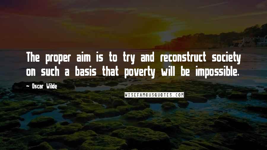 Oscar Wilde Quotes: The proper aim is to try and reconstruct society on such a basis that poverty will be impossible.
