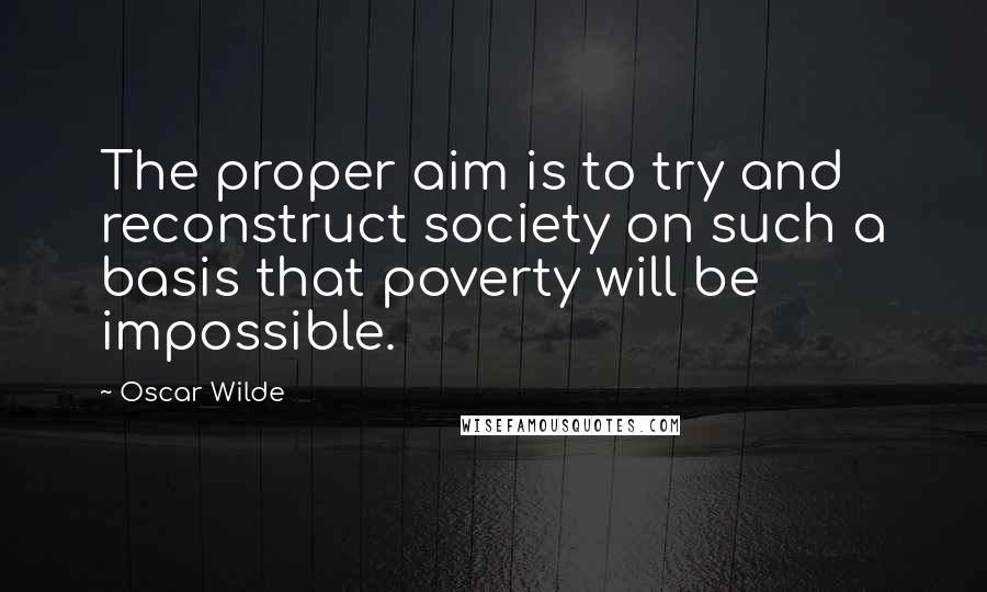 Oscar Wilde Quotes: The proper aim is to try and reconstruct society on such a basis that poverty will be impossible.