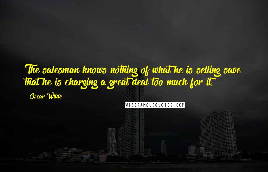 Oscar Wilde Quotes: The salesman knows nothing of what he is selling save that he is charging a great deal too much for it.