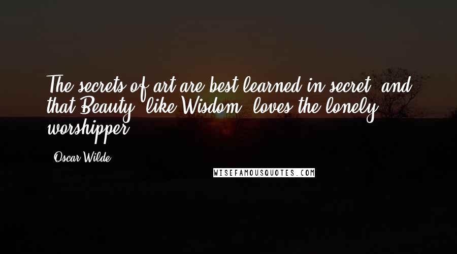 Oscar Wilde Quotes: The secrets of art are best learned in secret, and that Beauty, like Wisdom, loves the lonely worshipper.