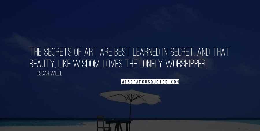 Oscar Wilde Quotes: The secrets of art are best learned in secret, and that Beauty, like Wisdom, loves the lonely worshipper.