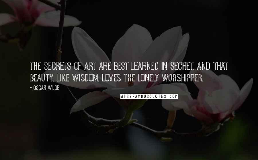 Oscar Wilde Quotes: The secrets of art are best learned in secret, and that Beauty, like Wisdom, loves the lonely worshipper.