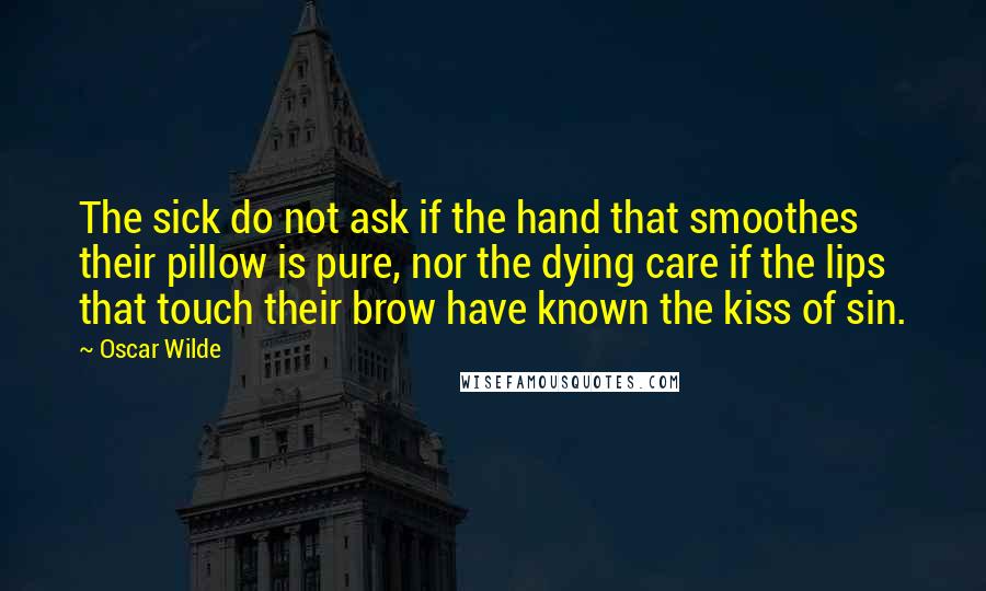 Oscar Wilde Quotes: The sick do not ask if the hand that smoothes their pillow is pure, nor the dying care if the lips that touch their brow have known the kiss of sin.