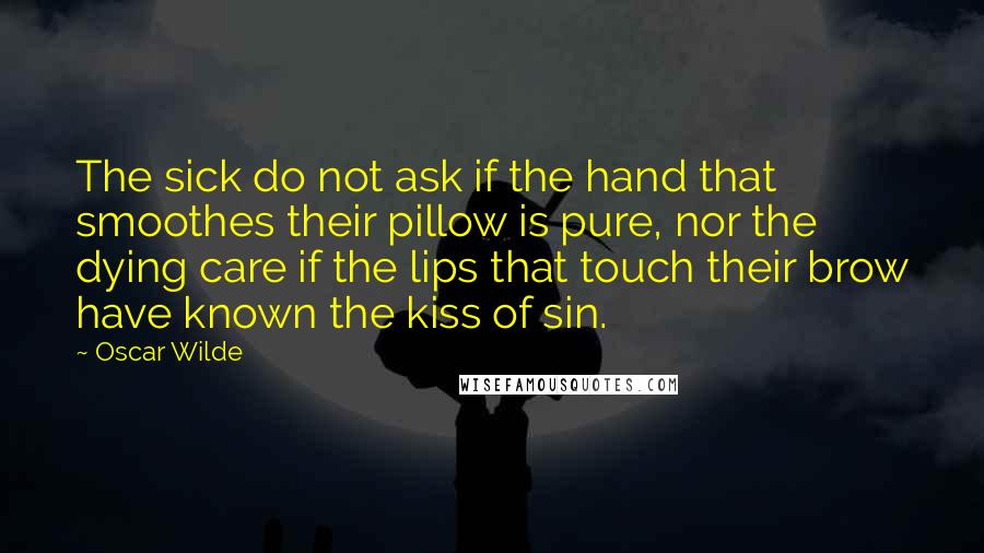 Oscar Wilde Quotes: The sick do not ask if the hand that smoothes their pillow is pure, nor the dying care if the lips that touch their brow have known the kiss of sin.