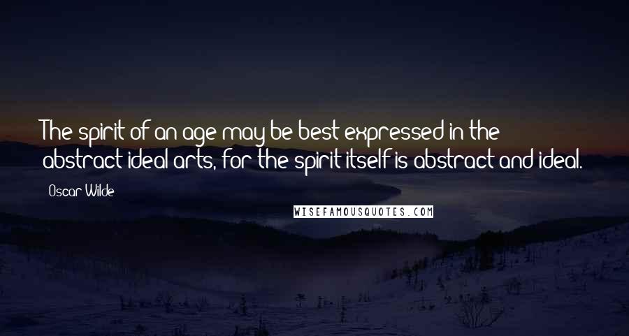 Oscar Wilde Quotes: The spirit of an age may be best expressed in the abstract ideal arts, for the spirit itself is abstract and ideal.