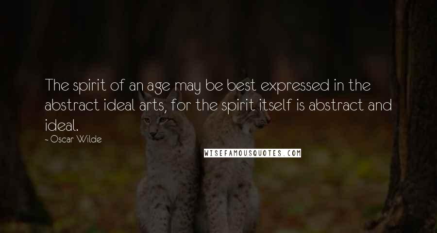 Oscar Wilde Quotes: The spirit of an age may be best expressed in the abstract ideal arts, for the spirit itself is abstract and ideal.