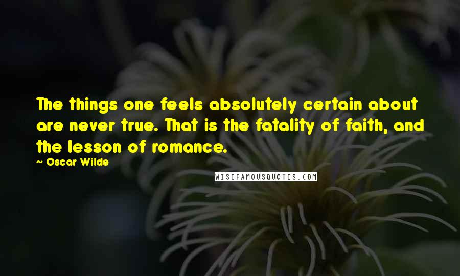 Oscar Wilde Quotes: The things one feels absolutely certain about are never true. That is the fatality of faith, and the lesson of romance.