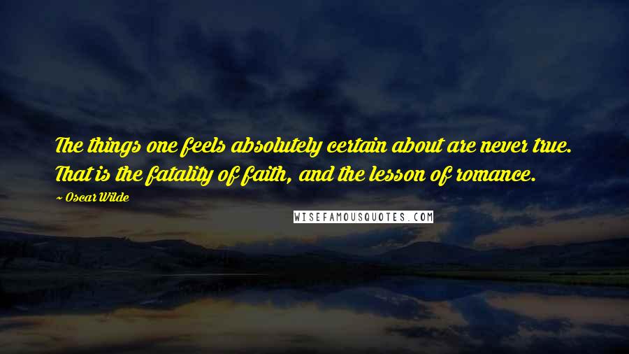 Oscar Wilde Quotes: The things one feels absolutely certain about are never true. That is the fatality of faith, and the lesson of romance.