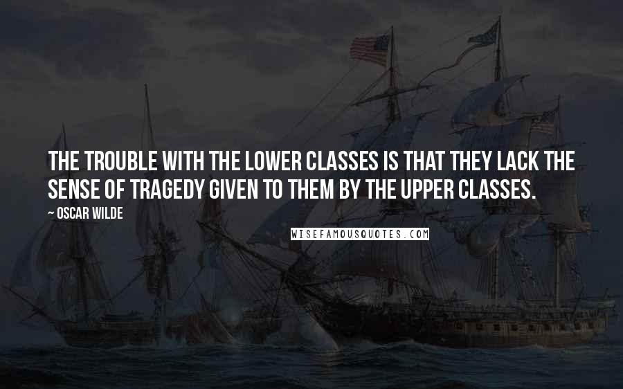 Oscar Wilde Quotes: The trouble with the lower classes is that they lack the sense of tragedy given to them by the upper classes.