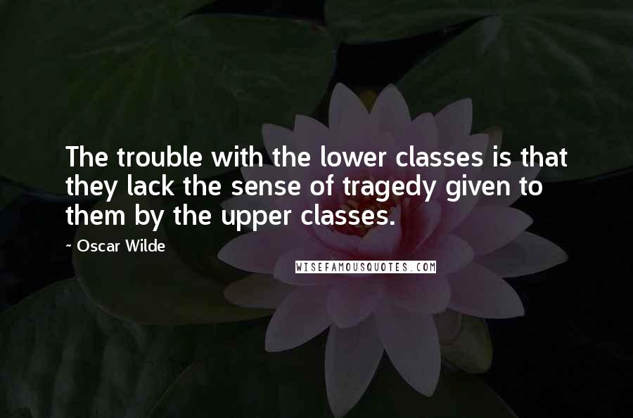 Oscar Wilde Quotes: The trouble with the lower classes is that they lack the sense of tragedy given to them by the upper classes.