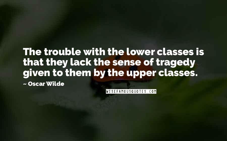 Oscar Wilde Quotes: The trouble with the lower classes is that they lack the sense of tragedy given to them by the upper classes.