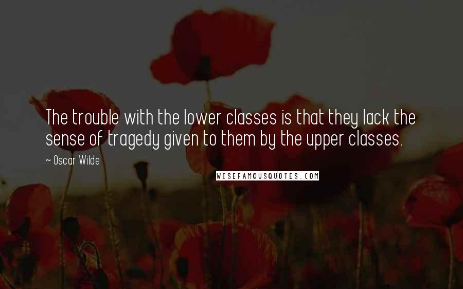 Oscar Wilde Quotes: The trouble with the lower classes is that they lack the sense of tragedy given to them by the upper classes.