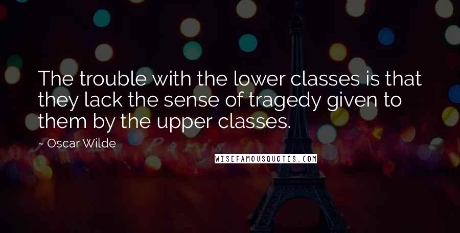 Oscar Wilde Quotes: The trouble with the lower classes is that they lack the sense of tragedy given to them by the upper classes.