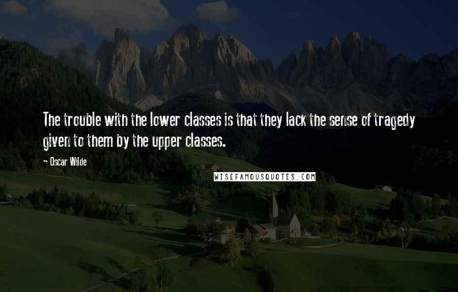 Oscar Wilde Quotes: The trouble with the lower classes is that they lack the sense of tragedy given to them by the upper classes.