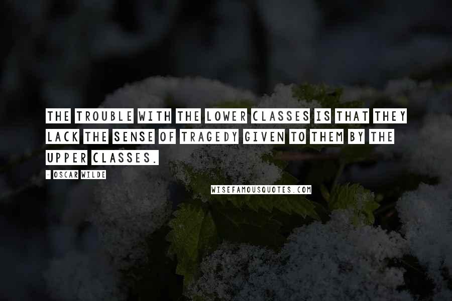 Oscar Wilde Quotes: The trouble with the lower classes is that they lack the sense of tragedy given to them by the upper classes.