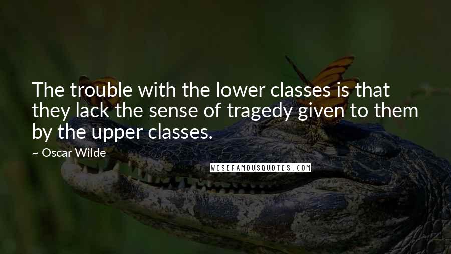 Oscar Wilde Quotes: The trouble with the lower classes is that they lack the sense of tragedy given to them by the upper classes.