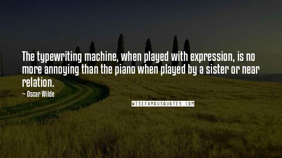 Oscar Wilde Quotes: The typewriting machine, when played with expression, is no more annoying than the piano when played by a sister or near relation.