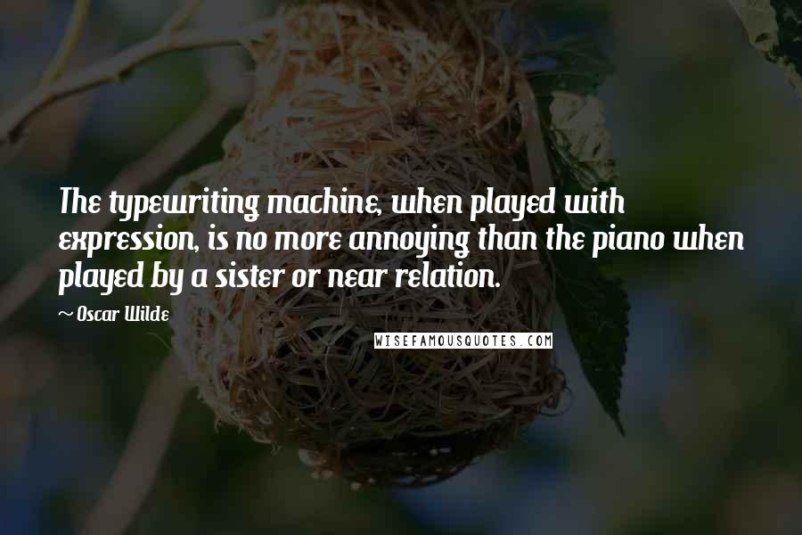 Oscar Wilde Quotes: The typewriting machine, when played with expression, is no more annoying than the piano when played by a sister or near relation.