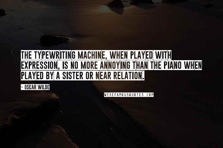 Oscar Wilde Quotes: The typewriting machine, when played with expression, is no more annoying than the piano when played by a sister or near relation.