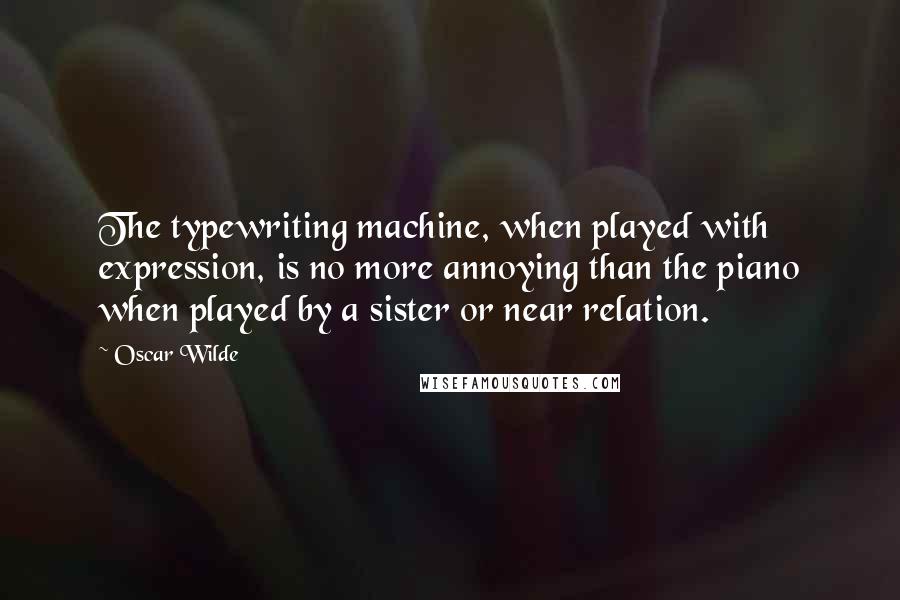 Oscar Wilde Quotes: The typewriting machine, when played with expression, is no more annoying than the piano when played by a sister or near relation.