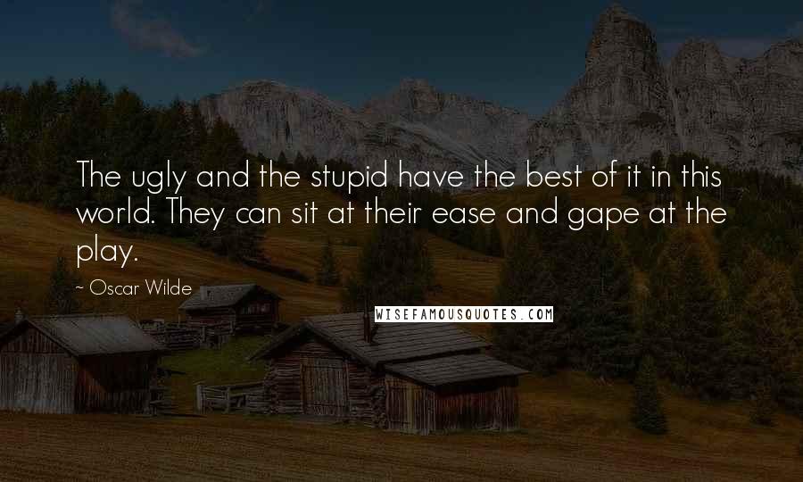 Oscar Wilde Quotes: The ugly and the stupid have the best of it in this world. They can sit at their ease and gape at the play.