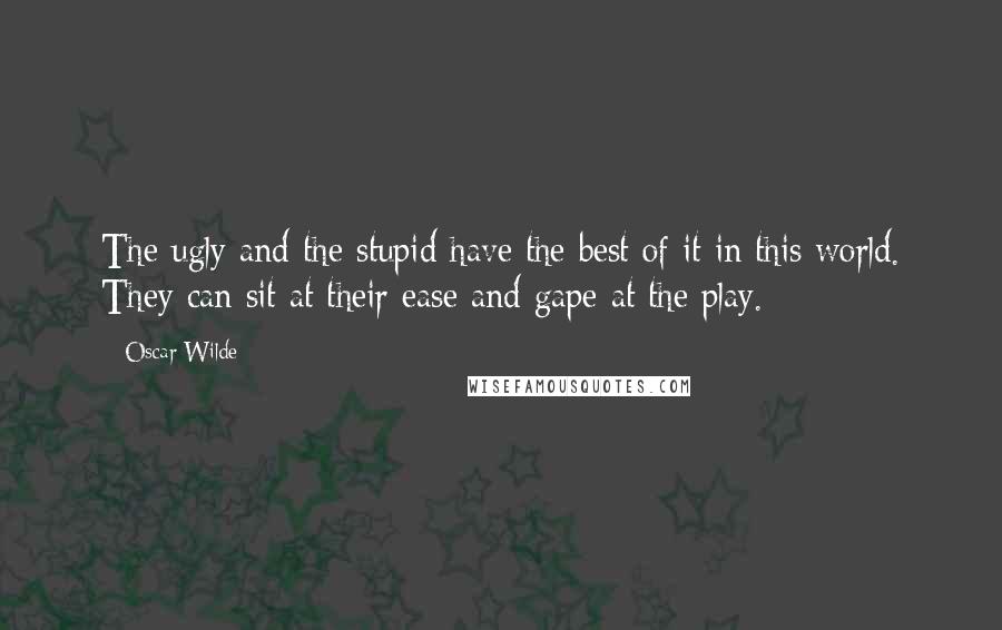 Oscar Wilde Quotes: The ugly and the stupid have the best of it in this world. They can sit at their ease and gape at the play.