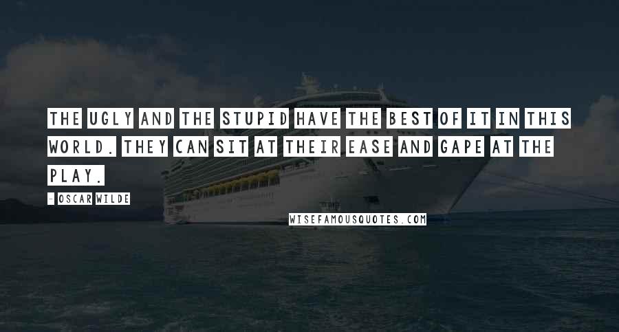 Oscar Wilde Quotes: The ugly and the stupid have the best of it in this world. They can sit at their ease and gape at the play.