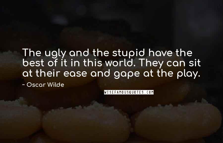 Oscar Wilde Quotes: The ugly and the stupid have the best of it in this world. They can sit at their ease and gape at the play.