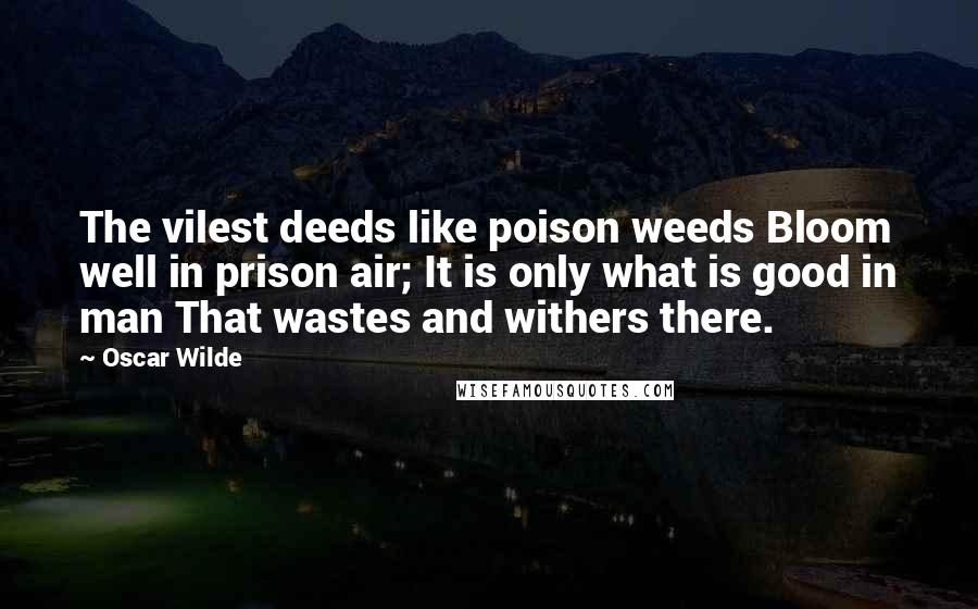 Oscar Wilde Quotes: The vilest deeds like poison weeds Bloom well in prison air; It is only what is good in man That wastes and withers there.