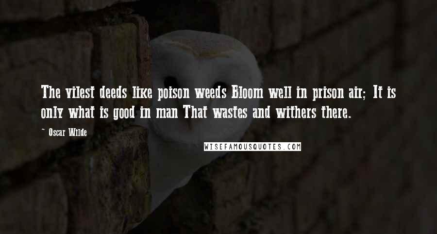 Oscar Wilde Quotes: The vilest deeds like poison weeds Bloom well in prison air; It is only what is good in man That wastes and withers there.