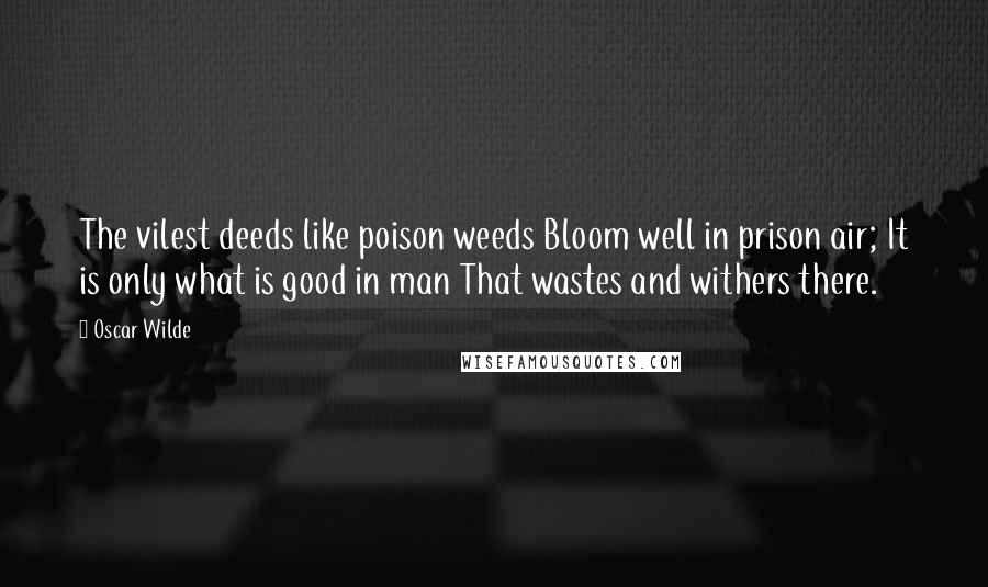 Oscar Wilde Quotes: The vilest deeds like poison weeds Bloom well in prison air; It is only what is good in man That wastes and withers there.