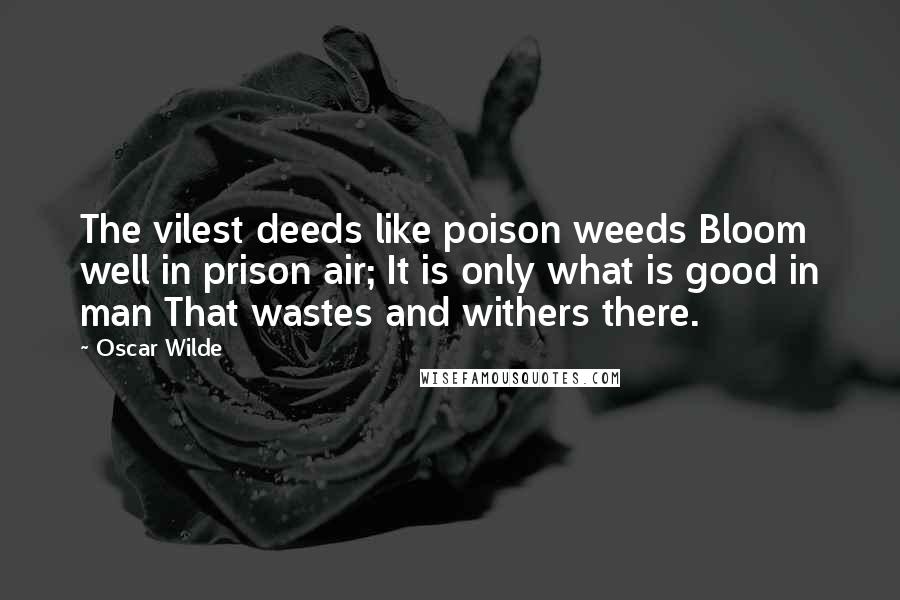 Oscar Wilde Quotes: The vilest deeds like poison weeds Bloom well in prison air; It is only what is good in man That wastes and withers there.