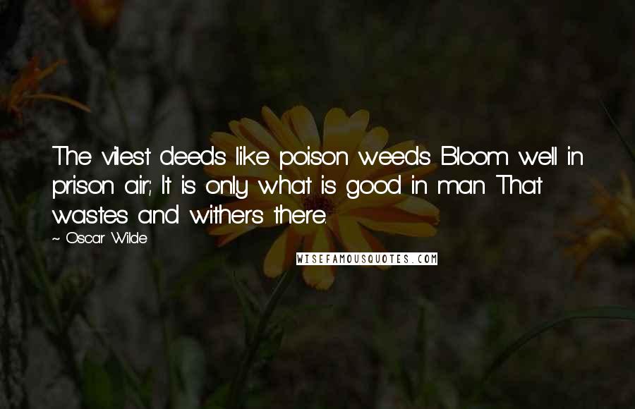 Oscar Wilde Quotes: The vilest deeds like poison weeds Bloom well in prison air; It is only what is good in man That wastes and withers there.