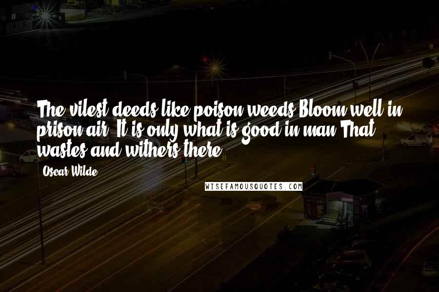 Oscar Wilde Quotes: The vilest deeds like poison weeds Bloom well in prison air; It is only what is good in man That wastes and withers there.