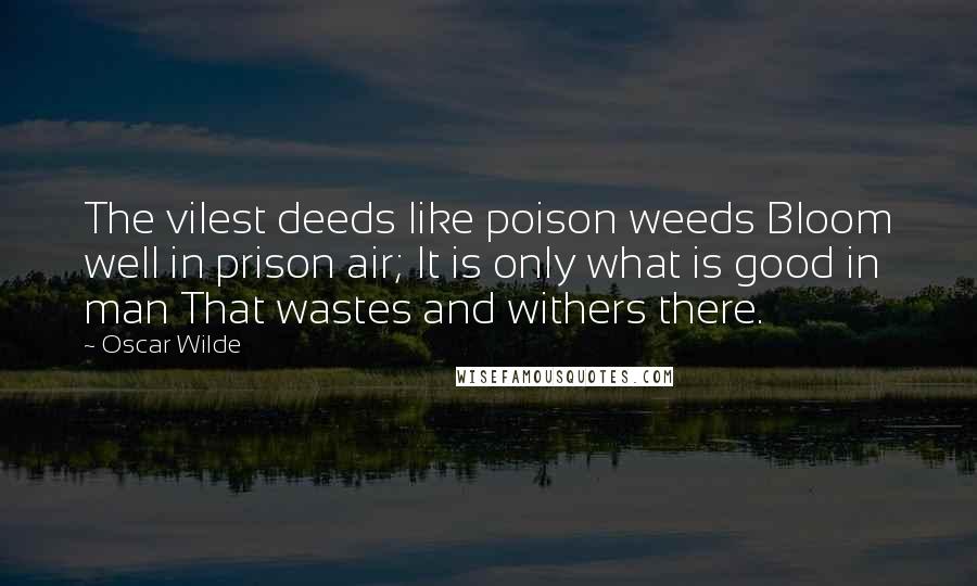 Oscar Wilde Quotes: The vilest deeds like poison weeds Bloom well in prison air; It is only what is good in man That wastes and withers there.