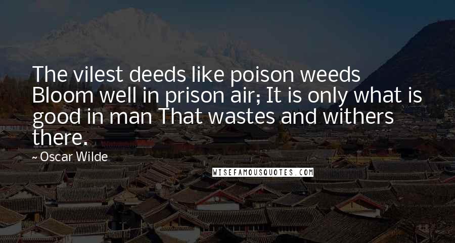 Oscar Wilde Quotes: The vilest deeds like poison weeds Bloom well in prison air; It is only what is good in man That wastes and withers there.