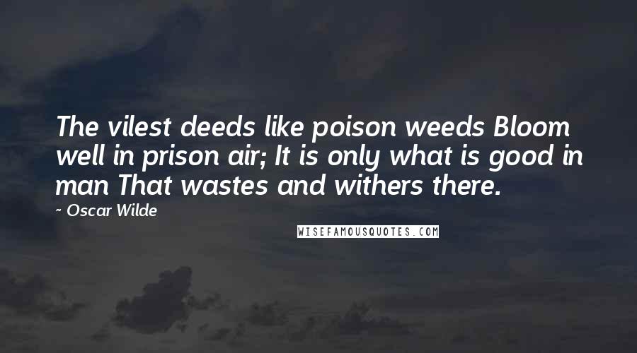 Oscar Wilde Quotes: The vilest deeds like poison weeds Bloom well in prison air; It is only what is good in man That wastes and withers there.