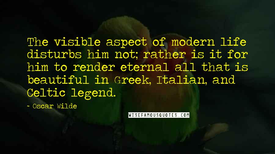 Oscar Wilde Quotes: The visible aspect of modern life disturbs him not; rather is it for him to render eternal all that is beautiful in Greek, Italian, and Celtic legend.