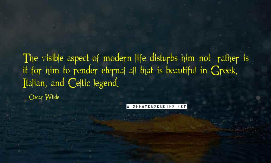 Oscar Wilde Quotes: The visible aspect of modern life disturbs him not; rather is it for him to render eternal all that is beautiful in Greek, Italian, and Celtic legend.