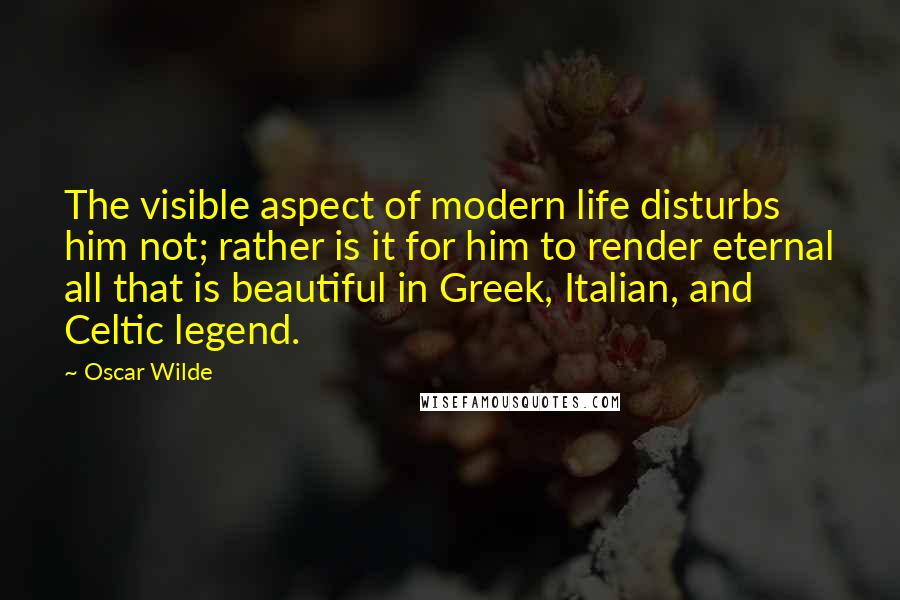 Oscar Wilde Quotes: The visible aspect of modern life disturbs him not; rather is it for him to render eternal all that is beautiful in Greek, Italian, and Celtic legend.